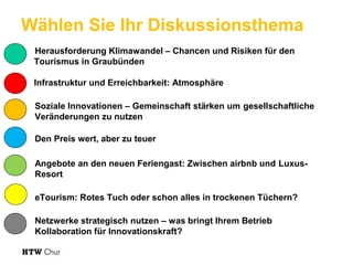 Wählen Sie Ihr Diskussionsthema
Herausforderung Klimawandel – Chancen und Risiken für den
Tourismus in Graubünden
Infrastruktur und Erreichbarkeit: Atmosphäre
Soziale Innovationen – Gemeinschaft stärken um gesellschaftliche
Veränderungen zu nutzen
Den Preis wert, aber zu teuer
Angebote an den neuen Feriengast: Zwischen airbnb und LuxusResort
eTourism: Rotes Tuch oder schon alles in trockenen Tüchern?
Netzwerke strategisch nutzen – was bringt Ihrem Betrieb
Kollaboration für Innovationskraft?

 