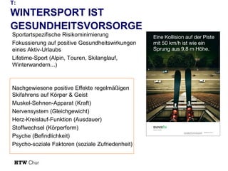 T:

WINTERSPORT IST
GESUNDHEITSVORSORGE
Sportartspezifische Risikominimierung
Fokussierung auf positive Gesundheitswirkungen
eines Aktiv-Urlaubs
Lifetime-Sport (Alpin, Touren, Skilanglauf,
Winterwandern...)

Nachgewiesene positive Effekte regelmäßigen
Skifahrens auf Körper & Geist
Muskel-Sehnen-Apparat (Kraft)
Nervensystem (Gleichgewicht)
Herz-Kreislauf-Funktion (Ausdauer)
Stoffwechsel (Körperform)
Psyche (Befindlichkeit)
Psycho-soziale Faktoren (soziale Zufriedenheit)

 