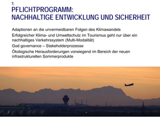 T:

PFLICHTPROGRAMM:
NACHHALTIGE ENTWICKLUNG UND SICHERHEIT
Adaptionen an die unvermeidbaren Folgen des Klimawandels
Erfolgreicher Klima- und Umweltschutz im Tourismus geht nur über ein
nachhaltiges Verkehrssystem (Multi-Modalität)
God governance – Stakeholderprozesse
Ökologische Herausforderungen vorwiegend im Bereich der neuen
infrastrukturellen Sommerprodukte

 