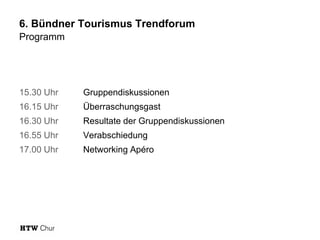 6. Bündner Tourismus Trendforum
Programm

15.30 Uhr

Gruppendiskussionen

16.15 Uhr

Überraschungsgast

16.30 Uhr

Resultate der Gruppendiskussionen

16.55 Uhr

Verabschiedung

17.00 Uhr

Networking Apéro

 