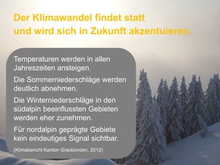 Der Klimawandel findet statt
und wird sich in Zukunft akzentuieren.
Temperaturen werden in allen
Jahreszeiten ansteigen.
Die Sommerniederschläge werden
deutlich abnehmen.
Die Winterniederschläge in den
südalpin beeinflussten Gebieten
werden eher zunehmen.
Für nordalpin geprägte Gebiete
kein eindeutiges Signal sichtbar.
(Klimabericht Kanton Graubünden, 2012)
Seite 51

 