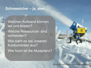 Schneesicher – ja, aber…

Welchen Aufwand können
wir uns leisten?
Welche Ressourcen sind
vorhanden?
Wie sieht es bei unseren
Konkurrenten aus?
Wie hoch ist die Akzeptanz?

Seite 53
Bergbahnen Brigels Waltensburg Andiast

 