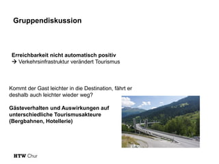 Gruppendiskussion

Erreichbarkeit nicht automatisch positiv
 Verkehrsinfrastruktur verändert Tourismus

Kommt der Gast leichter in die Destination, fährt er
deshalb auch leichter wieder weg?
Gästeverhalten und Auswirkungen auf
unterschiedliche Tourismusakteure
(Bergbahnen, Hotellerie)

 