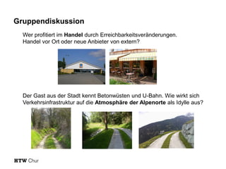 Gruppendiskussion
Wer profitiert im Handel durch Erreichbarkeitsveränderungen.
Handel vor Ort oder neue Anbieter von extern?

Der Gast aus der Stadt kennt Betonwüsten und U-Bahn. Wie wirkt sich
Verkehrsinfrastruktur auf die Atmosphäre der Alpenorte als Idylle aus?

 