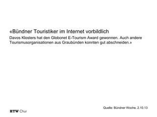 «Bündner Touristiker im Internet vorbildlich
Davos Klosters hat den Globonet E-Tourism Award gewonnen. Auch andere
Tourismusorganisationen aus Graubünden konnten gut abschneiden.»

Quelle: Bündner Woche, 2.10.13

 