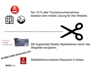 Nur 15 % aller Tourismusunternehmen
besitzen eine mobile Lösung für ihre Website.

_________________________

Mit Augmented Reality Applikationen durch das
Skigebiet navigieren.

Mobiltelefone ersetzen Keycards in Hotels.

 