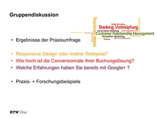 Gruppendiskussion

• Ergebnisse der Praxisumfrage
• Responsive Design oder mobile Webseite?
• Wie hoch ist die Conversionrate ihrer Buchungslösung?
• Welche Erfahrungen haben Sie bereits mit Google+ ?
• Praxis- + Forschungsbeispiele

 