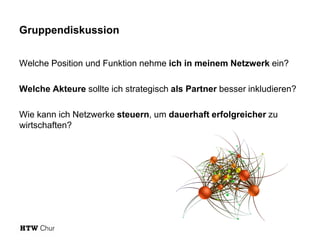 Gruppendiskussion
Welche Position und Funktion nehme ich in meinem Netzwerk ein?
Welche Akteure sollte ich strategisch als Partner besser inkludieren?
Wie kann ich Netzwerke steuern, um dauerhaft erfolgreicher zu
wirtschaften?

 