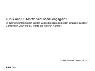 «Chur und St. Moritz nicht sozial engagiert?
Im Gemeinderanking der Solidar Suisse belegen die beiden einzigen Bündner
Gemeinden Chur und St. Moritz die hinteren Ränge.»

Quelle: Bündner Tagblatt, 14.11.13

 