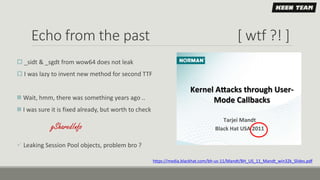 Echo from the past [ wtf ?! ]
 _sidt & _sgdt from wow64 does not leak
 I was lazy to invent new method for second TTF
 Wait, hmm, there was something years ago ..
 I was sure it is fixed already, but worth to check
 Leaking Session Pool objects, problem bro ?
https://media.blackhat.com/bh-us-11/Mandt/BH_US_11_Mandt_win32k_Slides.pdf
gSharedInfo
 