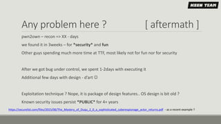 Any problem here ? [ aftermath ]
pwn2own – recon => XX - days
we found it in 3weeks – for *security* and fun
Other guys spending much more time at TTF, most likely not for fun nor for security
After we got bug under control, we spent 1-2days with executing it
Additional few days with design - d’art 
Exploitation technique ? Nope, it is package of design features.. OS design is bit old ?
Known security issues persist *PUBLIC* for 4+ years
https://securelist.com/files/2015/06/The_Mystery_of_Duqu_2_0_a_sophisticated_cyberespionage_actor_returns.pdf - as a recent example ?
 