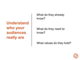 Understand
who your
audiences
really are
What do they already
know?
What do they need to
know?
What values do they hold?
 