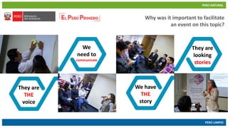 PERÚ NATURAL
PERÚ LIMPIO
www.minam.gob.pewww.minam.gob.pe
Why was it important to facilitate
an event on this topic?
We
need to
communicate
They are
THE
voice
They are
looking
stories
We have
THE
story
 