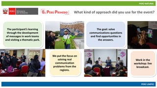 PERÚ NATURAL
PERÚ LIMPIO
www.minam.gob.pewww.minam.gob.pe
What kind of approach did you use for the event?
The participant’s learning
through the development
of messages in work teams
and visiting a thematic park.
The goal: solve
communications questions
and find opportunities in
the answers.
We put the focus on
solving real
communication
problems from the
regions.
Work in the
workshop: live
broadcast.
 