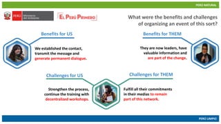 PERÚ NATURAL
PERÚ LIMPIO
www.minam.gob.pewww.minam.gob.pe
What were the benefits and challenges
of organizing an event of this sort?
Benefits for US Benefits for THEM
Challenges for US Challenges for THEM
We established the contact,
transmit the message and
generate permanent dialogue.
They are now leaders, have
valuable information and
are part of the change.
Strengthen the process,
continue the training with
decentralized workshops.
Fulfill all their commitments
in their medias to remain
part of this network.
 