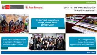 PERÚ NATURAL
PERÚ LIMPIO
www.minam.gob.pewww.minam.gob.pe
What lessons we can take away
from this experience?
We don´t talk about climate
change, we talk about
DEVELOPMENT.
Share ideas and experiences
to start something good is a
good way to keep it alive.
Don´t change climate,
change the message:
opportunities and good news.
 