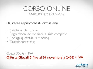 Dal corso al percorso di formazione
• 6 webinar da 1,5 ore
• Registrazioni dei webinar + slide complete
• Consigli quotidiani + tutoring
• Questionari + test
Costo: 300 € + IVA
Offerta Glocal15 ﬁno al 24 novembre a 240€ + IVA
CORSO ONLINE
LINKEDIN PER IL BUSINESS
 
