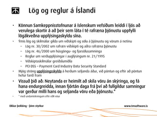 Lög og reglur á Íslandi

•   Könnun Samkeppnisstofnunar á íslenskum vefsíðum leiddi í ljós að
    verulega skortir á að þeir sem láta í té rafræna þjónustu uppfylli
    lögákveðna upplýsingaskyldu sína.
•   Ýmis lög og skilmálar gilda um viðskipti og sölu á þjónustu og vörum á netinu
     – Lög nr. 30/2002 um rafræn viðskipti og aðra rafræna þjónustu
     – Lög nr. 46/2000 um húsgöngu- og fjarsölusamninga
     – Reglur um verðupplýsingar í auglýsingum nr. 21/1995
     – Viðskiptaskilmálar greiðslumiðla
     – PCI DSS – Payment Card Industry Data Security Standard
•   Mjög ströng upplýsingsskylda á herðum seljanda áður, við pöntun og eftir að pöntun
    hefur farið fram
•   Vissuð þið að: Neytanda er heimilt að skila vöru án skýringa, og fá
    hana endurgreidda, innan fjórtán daga frá því að fullgildur samningur
    var gerður milli hans og seljanda vöru eða þjónustu.*
•   * með undantekningum eftir eðli vöur
 