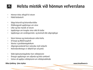 Helstu mistök við hönnun vefverslana
•   Hönnun tekur athygli frá vörum
•   Flókið leiðarkerfi

•   Slöpp leitarvél og leitarniðurstöður
•   Ófullnægjandi upplýsingar um vörur
•   Litlar og fáar myndir af vörum
•   Upplýsingar um tengdar vörur ekki til staðar
•   Upplýsingar um sendingarmáta og kostnað ekki aðgengilegar

•   Slæm hönnun og ónotendavæn virkni körfu
•   Of langt og flókið kaupferli
•   Skortur á greiðslumöguleikum
•   Aðgengisvandamál fyrir notendur með sérþarfir
•   Notendareikningur er skilyrði fyrir að panta

•   Slakir þjónustumöguleikar fyrir viðskiptavini
•   Ónægar upplýsingar um seljanda og hafa samband
•   Vatnar að upplýsa viðskiptavini um viðskiptaskilmála
 
