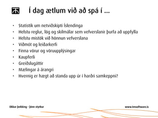 Í dag ætlum við að spá í ...

•   Statistík um netviðskipti Íslendinga
•   Helstu reglur, lög og skilmálar sem vefverslanir þurfa að uppfylla
•   Helstu mistök við hönnun vefverslana
•   Viðmót og leiðarkerfi
•   Finna vörur og vöruupplýsingar
•   Kaupferli
•   Greiðslugáttir
•   Mælingar á árangri
•   Hvernig er hægt að standa upp úr í harðri samkeppni?
 