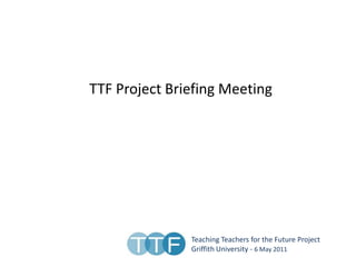 TTF Project Briefing Meeting  Teaching Teachers for the Future Project Griffith University - 6 May 2011 