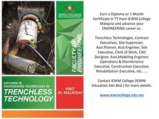 Earn a Diploma or 1 Month
Certificate in TT from IEWM College
Malaysia and advance your
ENGINEERING career as:
Trenchless Technologist, Contract
Executives, Site Supervisor,
Asst.Planner, Asst.Engineer, Site
Executive, Clerk of Work, CAD
Designer, Asst.Modeling Engineer,
Operations & Maintenance
Executive, Construction Executive,
Rehabilitation Executive, etc......
Contact IEWM College (IEWM
Education Sdn.Bhd.) for more details.
www.iewmcollege.edu.my
 