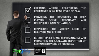 CREATING AND/OR REINFORCING THE
COHERENCE IN MY TEAM STYLE OF PLAY
PROVIDING THE RESOURCES TO HELP
PLAYERS SOLVE TEMPORARY AND
UNEXPECTED GAME SITUATIONS
RESPECTING THE WEEKLY LOGIC OF
RECOVERY AND EFFORT
BE BOTH SPECIFIC AND REPRESENTATIVE AND
PROMOTING THE SISTEMATIC REPETITION OF
CERTAIN BEHAVIORS OR PROBLEMS
 