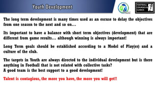 The long term development is many times used as an excuse to delay the objectives
from one season to the next and so on…
Its important to have a balance with short term objectives (development) that are
different from game results… although winning is always important!
Long Term goals should be established according to a Model of Play(er) and a
culture of the club.
The targets in Youth are always directed to the individual development but is there
anything in Football that is not related with collective tasks?
A good team is the best support to a good development!
Talent is contagious, the more you have, the more you will get!!
 