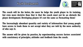 The coach will be the better, the more he helps the youth player in its training,
but even more decisive than that is that the coach must not be an obstacle the
player development. Developing players it’s not the same as Formatting them!
The increasingly abundant quantity and variety of information that young people
have access to leads them to not accept what they are told by the mere authority
of who says it.
The answer will be given by practice, by experimenting success factors associated
with consistency of principles, attitudes and feedback from the coach.
 
