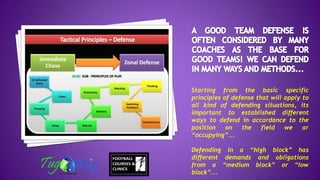 Starting from the basic specific
principles of defense that will apply to
all kind of defending situations, its
important to established different
ways to defend in accordance to the
position on the field we ar
“occupying”...
Defending in a “high block” has
different demands and obligations
from a “medium block” or “low
block”...
 