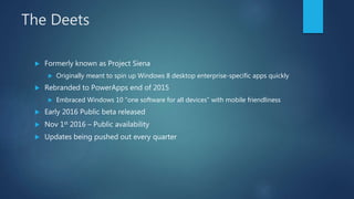 The Deets
 Formerly known as Project Siena
 Originally meant to spin up Windows 8 desktop enterprise-specific apps quickly
 Rebranded to PowerApps end of 2015
 Embraced Windows 10 “one software for all devices” with mobile friendliness
 Early 2016 Public beta released
 Nov 1st 2016 – Public availability
 Updates being pushed out every quarter
 