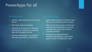 PowerApps for all
For End Users
 Quickly create apps that work on any
device
 Start from several templates
 Use built in connectors or directors
built by your company to consume
data from multiple sources
 Sharing a PowerApp is as simple as
sharing a document in SharePoint
For Developers
 Build additional data connections and
API’s to any existing business system
 Data and security privacy controls are
respected by PowerApps so you can
manage data access and maintain
corporate policies
 Include Azure App Service for
employee-facing apps to get native
apps in hands of employees faster
 