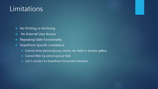 Limitations
 No Printing or Archiving
 No External User Access
 Repeating table functionality
 SharePoint Specific Limitations
 Cannot show person/group, choice, etc fields in browse gallery
 Cannot filter by person/group field
 Can’t connect to SharePoint Document Libraries
 