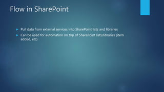 Flow in SharePoint
 Pull data from external services into SharePoint lists and libraries
 Can be used for automation on top of SharePoint lists/libraries (item
added, etc)
 