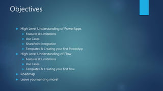Objectives
 High Level Understanding of PowerApps
 Features & Limitations
 Use Cases
 SharePoint integration
 Templates & Creating your first PowerApp
 High Level Understanding of Flow
 Features & Limitations
 Use Cases
 Templates & Creating your first flow
 Roadmap
 Leave you wanting more!
 