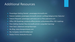 Additional Resources
 PowerApps Getting Started: powerapps.microsoft.com
 Feature Updates: powerapps.microsoft.com/en-us/blog/category/new-features/
 Feature Requests: powerapps.uservoice.com or flow.uservoice.com
 Office 365 Roadmap: products.office.com/en-us/business/office-365-roadmap
 Flow Getting Started: flow.microsoft.com/en-us/guided-learning/
 Slide Deck: slideshare.net/aprildunnam
 My Blog: www.sharepointsiren.com
 My Company: www.thrivefast.com
 Stratus Forms: stratusforms.com
 