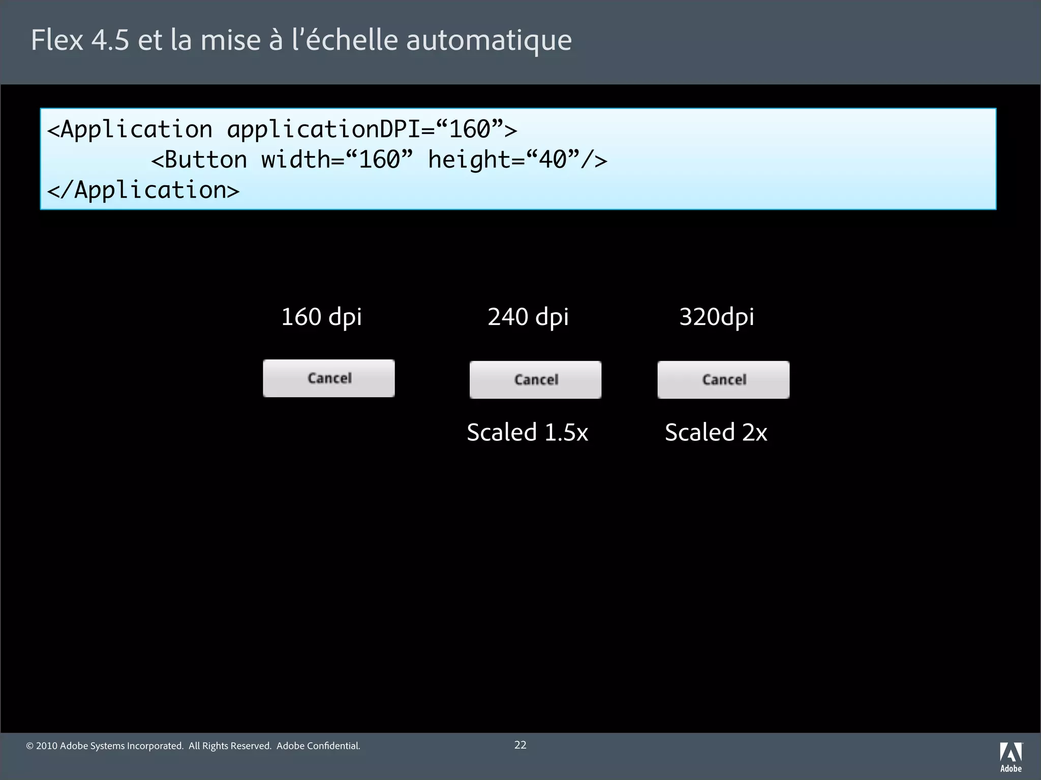 Flex 4.5 et la mise à l’échelle automatique

    <Application applicationDPI=“160”>
    	      <Button width=“160” height=“40”/>
    </Application>




                                                        160 dpi               240 dpi       320dpi



                                                                             Scaled 1.5x   Scaled 2x




© 2010 Adobe Systems Incorporated. All Rights Reserved. Adobe Con dential.       22
 