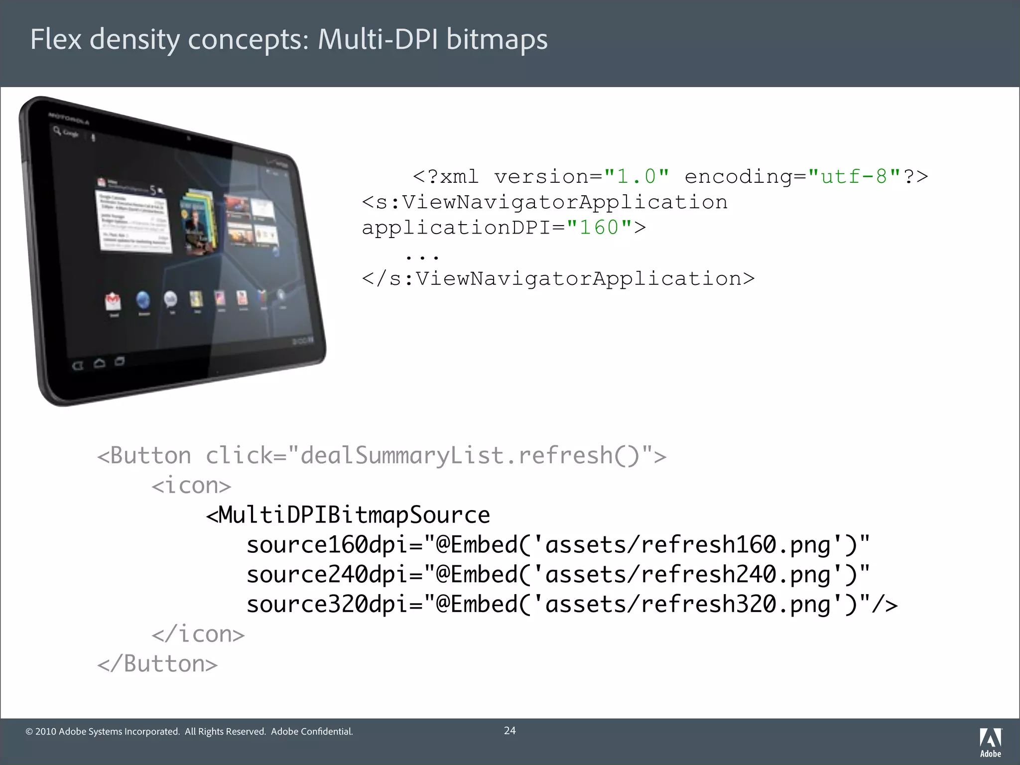 Flex density concepts: Multi-DPI bitmaps



                                                                                 <?xml version="1.0" encoding="utf-8"?>
                                                                             <s:ViewNavigatorApplication
                                                                             applicationDPI="160">
                                                                                ...
                                                                             </s:ViewNavigatorApplication>




                <Button click="dealSummaryList.refresh()">
                    <icon>
                        <MultiDPIBitmapSource
                            source160dpi="@Embed('assets/refresh160.png')"
                            source240dpi="@Embed('assets/refresh240.png')"
                            source320dpi="@Embed('assets/refresh320.png')"/>
                    </icon>
                </Button>

© 2010 Adobe Systems Incorporated. All Rights Reserved. Adobe Con dential.             24
 