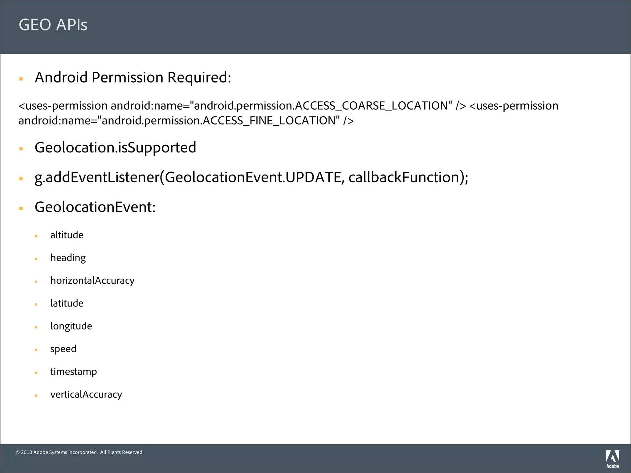 GEO APIs

 §     Android Permission Required:
 <uses-permission android:name="android.permission.ACCESS_COARSE_LOCATION" /> <uses-permission
 android:name="android.permission.ACCESS_FINE_LOCATION" />

 §     Geolocation.isSupported
 §     g.addEventListener(GeolocationEvent.UPDATE, callbackFunction);
 §     GeolocationEvent:
        §    altitude

        §    heading

        §    horizontalAccuracy

        §    latitude

        §    longitude

        §    speed

        §    timestamp

        §    verticalAccuracy




© 2010 Adobe Systems Incorporated. All Rights Reserved.
 