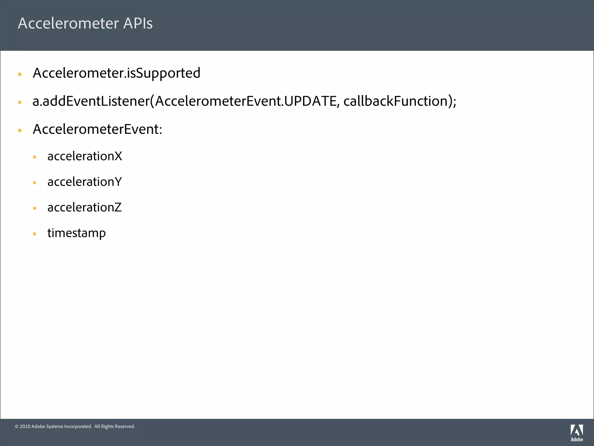 Accelerometer APIs

 §     Accelerometer.isSupported
 §     a.addEventListener(AccelerometerEvent.UPDATE, callbackFunction);
 §     AccelerometerEvent:
        §    accelerationX
        §    accelerationY
        §    accelerationZ
        §    timestamp




© 2010 Adobe Systems Incorporated. All Rights Reserved.
 
