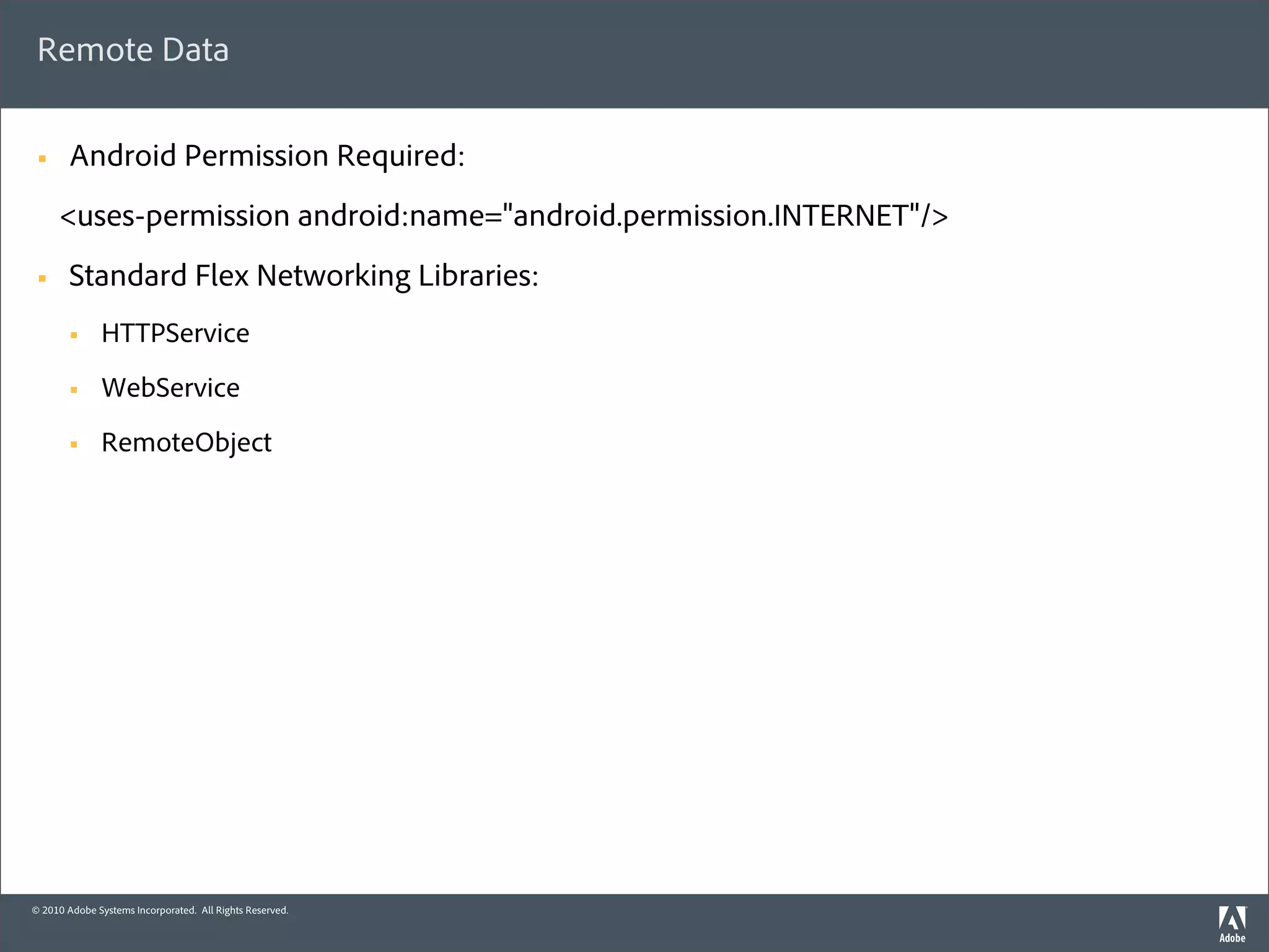 Remote Data

 §     Android Permission Required:
      <uses-permission android:name="android.permission.INTERNET"/>
 §     Standard Flex Networking Libraries:
        §    HTTPService
        §    WebService
        §    RemoteObject




© 2010 Adobe Systems Incorporated. All Rights Reserved.
 