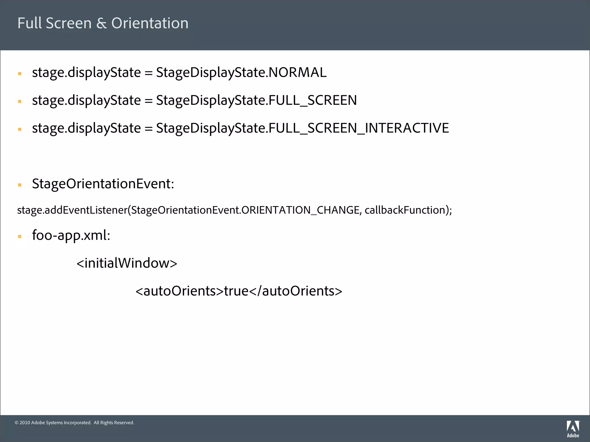 Full Screen & Orientation

 §     stage.displayState = StageDisplayState.NORMAL
 §     stage.displayState = StageDisplayState.FULL_SCREEN
 §     stage.displayState = StageDisplayState.FULL_SCREEN_INTERACTIVE


 §     StageOrientationEvent:
 stage.addEventListener(StageOrientationEvent.ORIENTATION_CHANGE, callbackFunction);

 §     foo-app.xml:
                            <initialWindow>
                                                          <autoOrients>true</autoOrients>




© 2010 Adobe Systems Incorporated. All Rights Reserved.
 