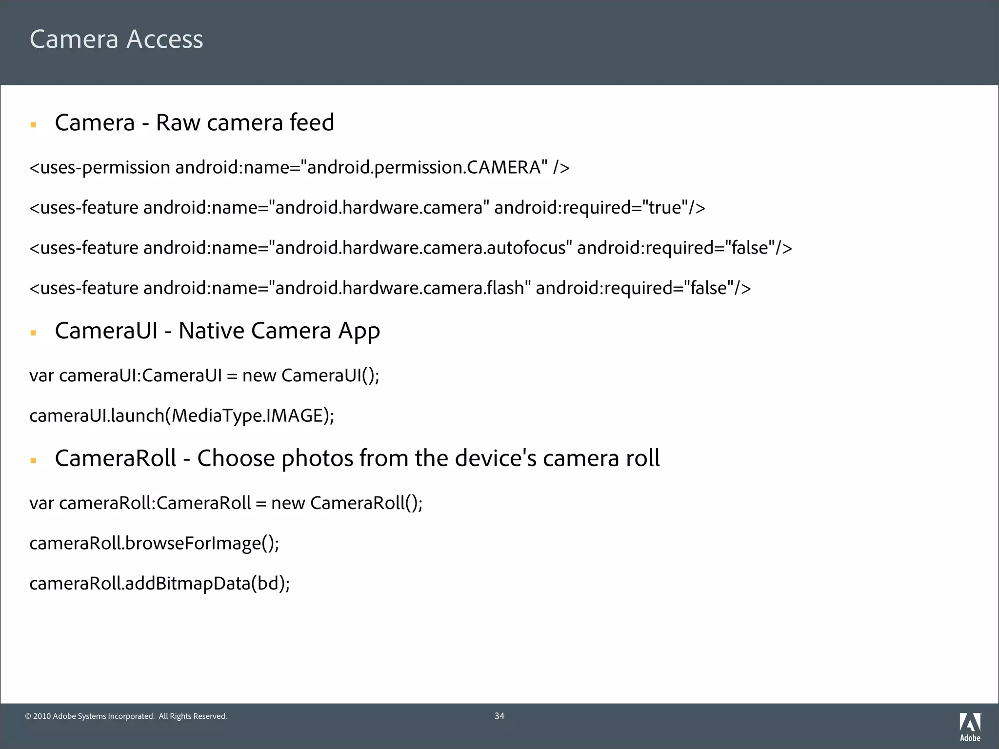 Camera Access

 §     Camera - Raw camera feed
 <uses-permission android:name="android.permission.CAMERA" />

 <uses-feature android:name="android.hardware.camera" android:required="true"/>

 <uses-feature android:name="android.hardware.camera.autofocus" android:required="false"/>

 <uses-feature android:name="android.hardware.camera. ash" android:required="false"/>

 §     CameraUI - Native Camera App
 var cameraUI:CameraUI = new CameraUI();

 cameraUI.launch(MediaType.IMAGE);

 §     CameraRoll - Choose photos from the device's camera roll
 var cameraRoll:CameraRoll = new CameraRoll();

 cameraRoll.browseForImage();

 cameraRoll.addBitmapData(bd);




© 2010 Adobe Systems Incorporated. All Rights Reserved.   34
 