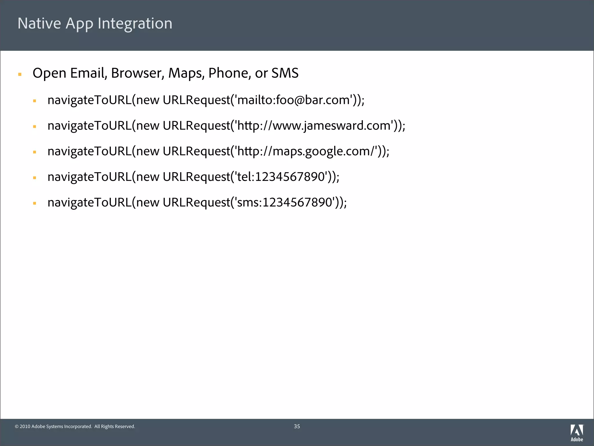 Native App Integration

 §     Open Email, Browser, Maps, Phone, or SMS
        §    navigateToURL(new URLRequest('mailto:foo@bar.com'));
        §    navigateToURL(new URLRequest('h p://www.jamesward.com'));
        §    navigateToURL(new URLRequest('h p://maps.google.com/'));
        §    navigateToURL(new URLRequest('tel:1234567890'));
        §    navigateToURL(new URLRequest('sms:1234567890'));




© 2010 Adobe Systems Incorporated. All Rights Reserved.   35
 