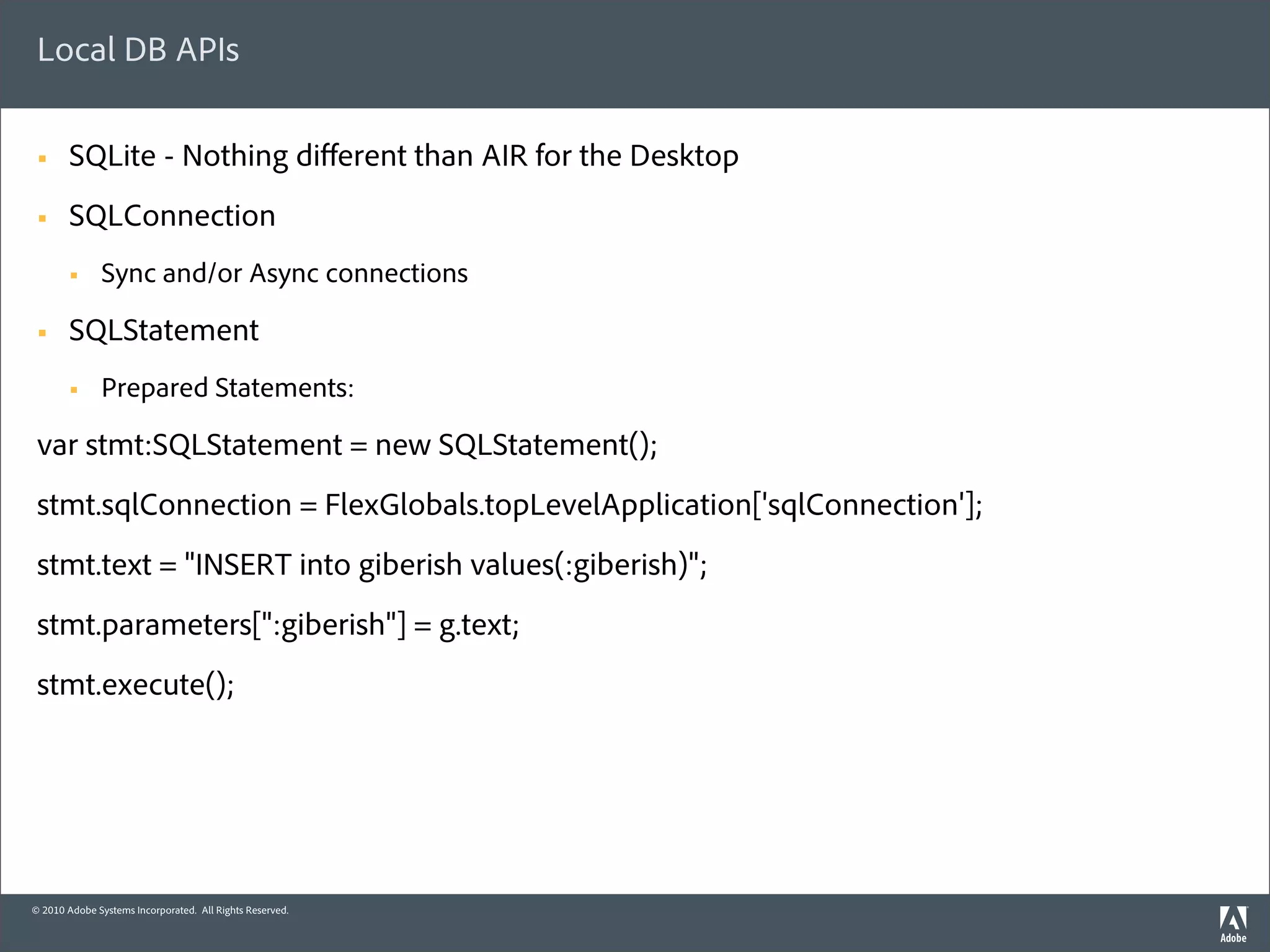 Local DB APIs

 §     SQLite - Nothing diﬀerent than AIR for the Desktop
 §     SQLConnection
        §    Sync and/or Async connections

 §     SQLStatement
        §    Prepared Statements:

 var stmt:SQLStatement = new SQLStatement();
 stmt.sqlConnection = FlexGlobals.topLevelApplication['sqlConnection'];
 stmt.text = "INSERT into giberish values(:giberish)";
 stmt.parameters[":giberish"] = g.text;
 stmt.execute();




© 2010 Adobe Systems Incorporated. All Rights Reserved.
 