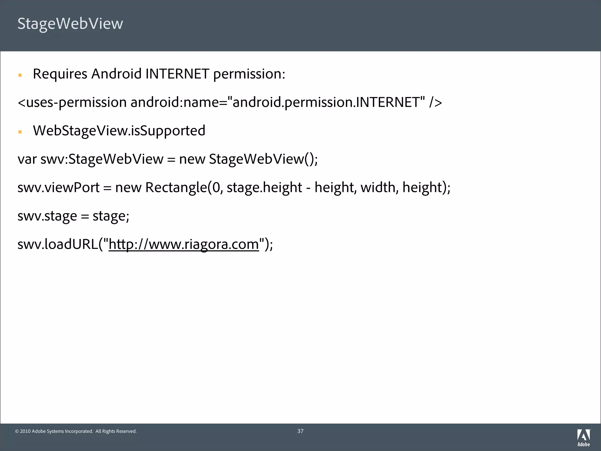 StageWebView

 §     Requires Android INTERNET permission:
 <uses-permission android:name="android.permission.INTERNET" />
 §     WebStageView.isSupported
 var swv:StageWebView = new StageWebView();
 swv.viewPort = new Rectangle(0, stage.height - height, width, height);
 swv.stage = stage;
 swv.loadURL("h p://www.riagora.com");




© 2010 Adobe Systems Incorporated. All Rights Reserved.   37
 