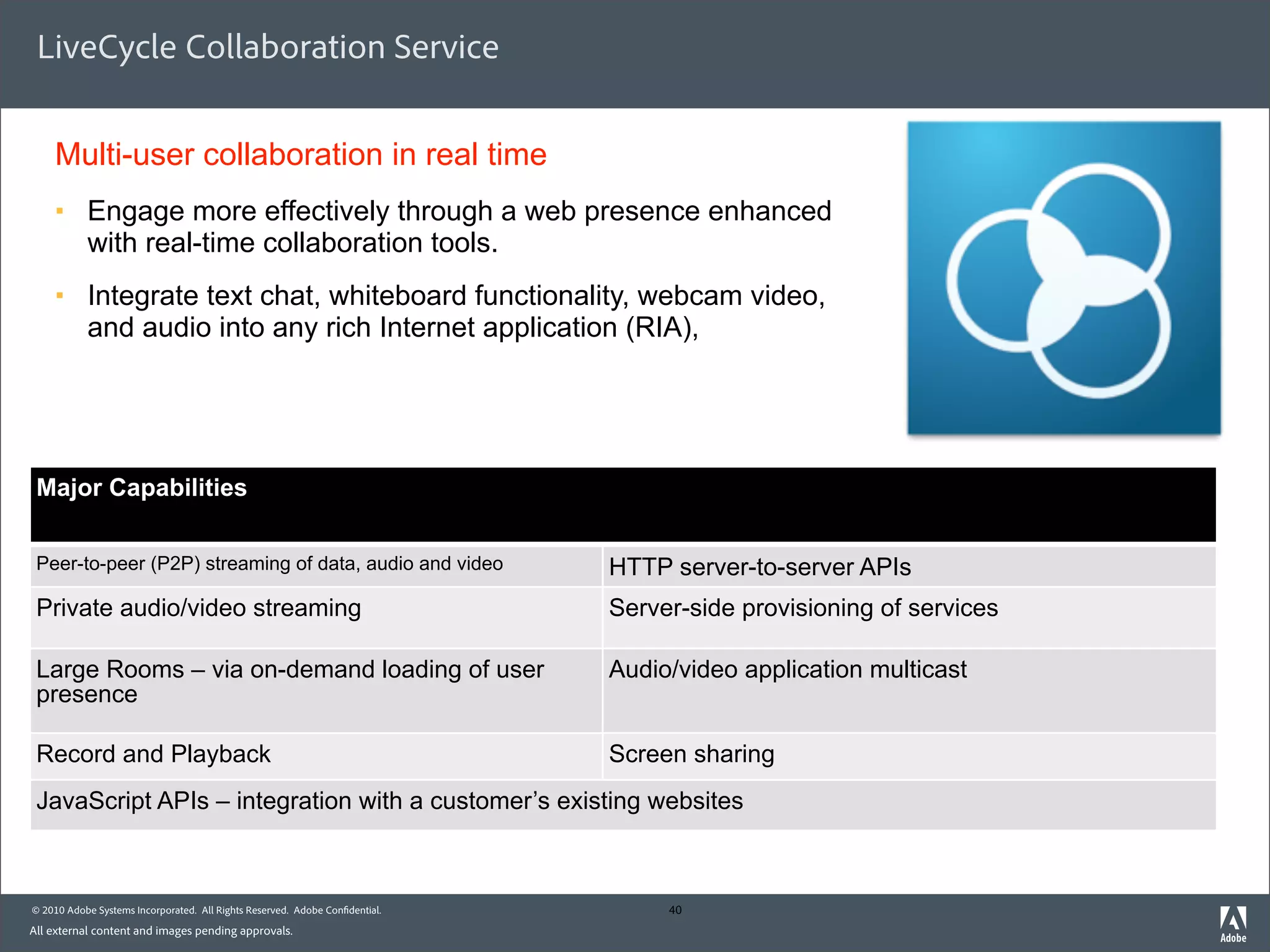 LiveCycle Collaboration Service


    Multi-user collaboration in real time
    §     Engage more effectively through a web presence enhanced
           with real-time collaboration tools.
    §     Integrate text chat, whiteboard functionality, webcam video,
           and audio into any rich Internet application (RIA),




 Major Capabilities


 Peer-to-peer (P2P) streaming of data, audio and video                       HTTP server-to-server APIs
 Private audio/video streaming                                               Server-side provisioning of services

 Large Rooms – via on-demand loading of user                                 Audio/video application multicast
 presence

 Record and Playback                                                         Screen sharing
 JavaScript APIs – integration with a customer’s existing websites



© 2010 Adobe Systems Incorporated. All Rights Reserved. Adobe Con dential.        40
All external content and images pending approvals.
 