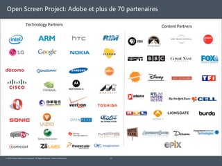 Open Screen Project: Adobe et plus de 70 partenaires

                        Technology Partners                                       Content Partners




© 2010 Adobe Systems Incorporated. All Rights Reserved. Adobe Con dential.   11
 