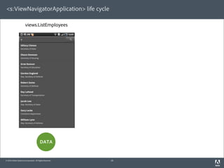 <s:ViewNavigatorApplication> life cycle

                       views.ListEmployees                views.DetailsEmployee   views.ListEmployees




                                                               view destroyed        view created



                              view destroyed                 view created




                                                             “BACK” bu on

                                         DATA                      subset               DATA

                                                           persisted in memory
© 2010 Adobe Systems Incorporated. All Rights Reserved.             18
 