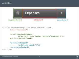 ActionBar




                     navigationContent                    titleContent   actionContent



 <s:View xmlns:fx=http://ns.adobe.com/mxml/2009 …
        title=”Expenses">

                            <s:navigationContent>
                                    <s:Button icon="@Embed('assets/home.png')"/>
                            </s:navigationContent>

        <s:actionContent>
                <s:Button label=”+"/>
        </s:actionContent>
 </s:View>


© 2010 Adobe Systems Incorporated. All Rights Reserved.          19                      3
 